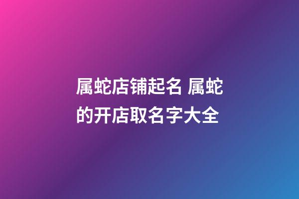 属蛇店铺起名 属蛇的开店取名字大全-第1张-店铺起名-玄机派